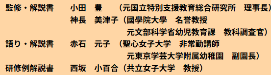 監修・解説書 小田　豊 （元国立特別支援教育総合研究所　理事長）神長　美津子（國學院大學　名誉教授 元文部科学省幼児教育課　教科調査官）語り・解説書　　赤石　元子　（聖心女子大学　非常勤講師 元東京学芸大学附属幼稚園　副園長）研修例解説書 西坂　小百合（共立女子大学　教授）